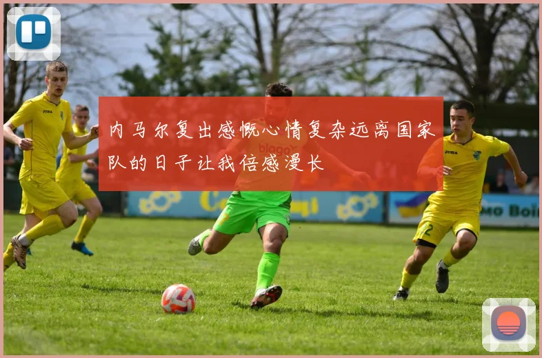 内马尔复出感慨心情复杂远离国家队的日子让我倍感漫长