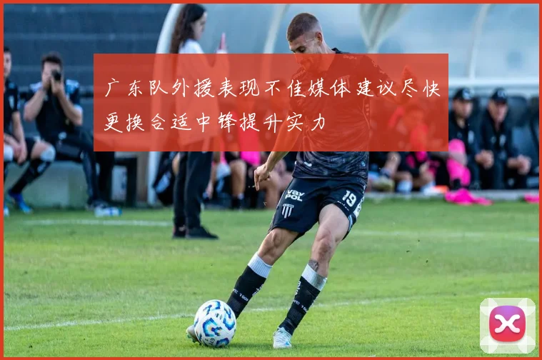 广东队外援表现不佳媒体建议尽快更换合适中锋提升实力