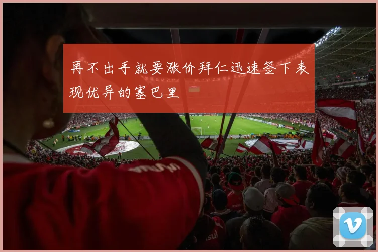 再不出手就要涨价拜仁迅速签下表现优异的塞巴里