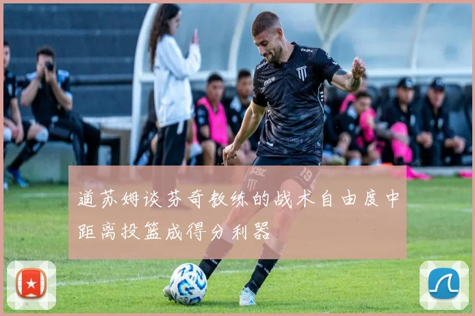 道苏姆谈芬奇教练的战术自由度中距离投篮成得分利器
