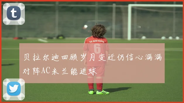 贝拉尔迪回顾岁月变迁仍信心满满对阵AC米兰能进球