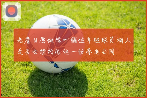 老詹甘愿做绿叶辅佐年轻球员湖人是否会续约给他一份养老合同