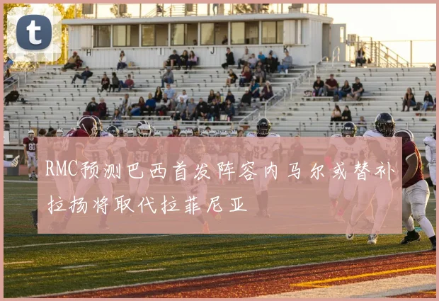 RMC预测巴西首发阵容内马尔或替补拉扬将取代拉菲尼亚