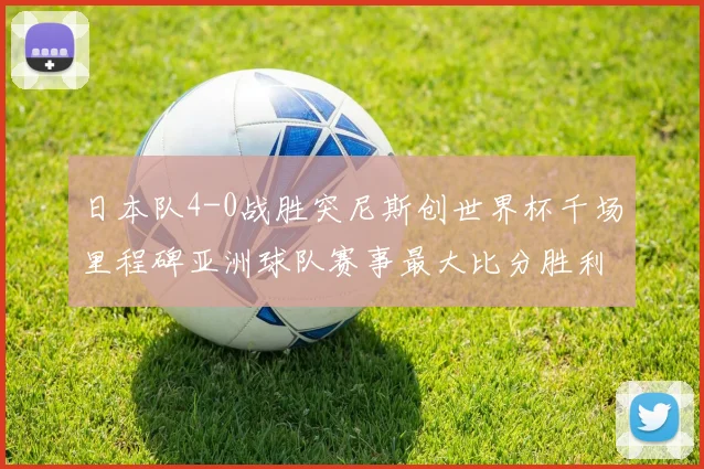 日本队4-0战胜突尼斯创世界杯千场里程碑亚洲球队赛事最大比分胜利