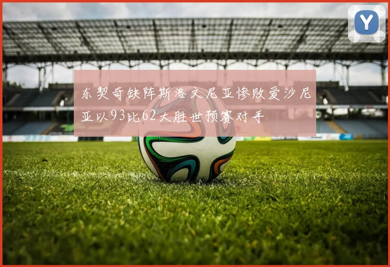 东契奇缺阵斯洛文尼亚惨败爱沙尼亚以93比62大胜世预赛对手