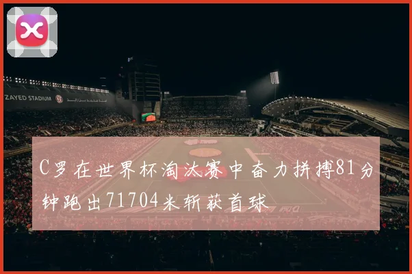 C罗在世界杯淘汰赛中奋力拼搏81分钟跑出71704米斩获首球