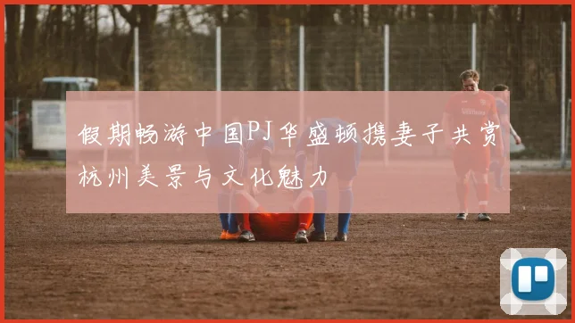假期畅游中国PJ华盛顿携妻子共赏杭州美景与文化魅力