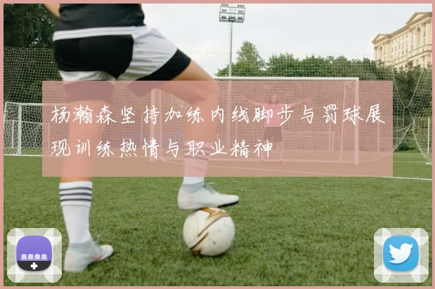 杨瀚森坚持加练内线脚步与罚球展现训练热情与职业精神
