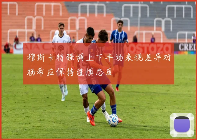 穆斯卡特强调上下半场表现差异对杨希应保持谨慎态度