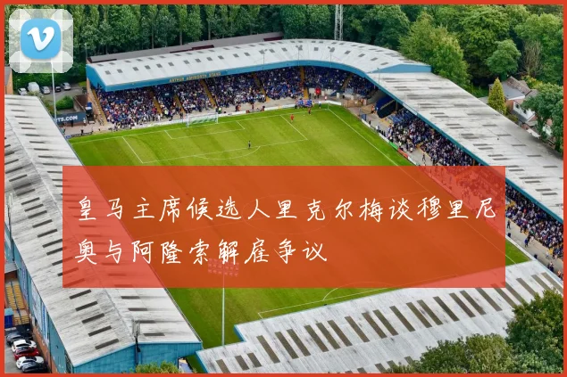 皇马主席候选人里克尔梅谈穆里尼奥与阿隆索解雇争议
