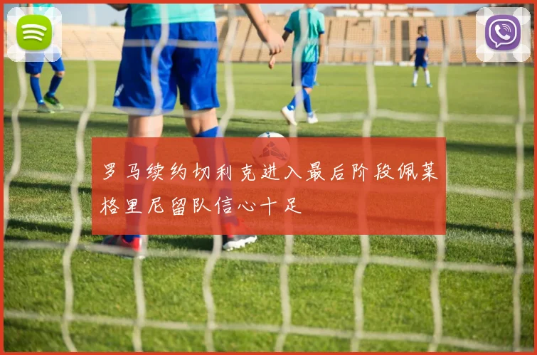 罗马续约切利克进入最后阶段佩莱格里尼留队信心十足
