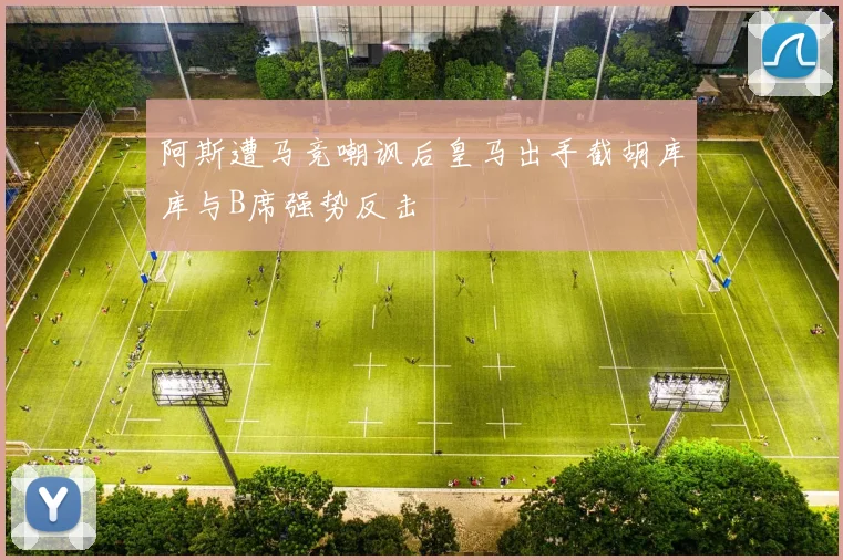 阿斯遭马竞嘲讽后皇马出手截胡库库与B席强势反击