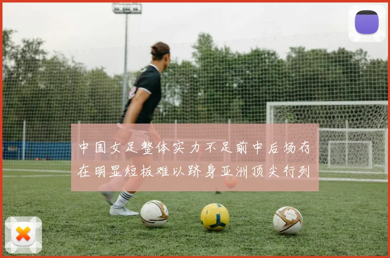中国女足整体实力不足前中后场存在明显短板难以跻身亚洲顶尖行列