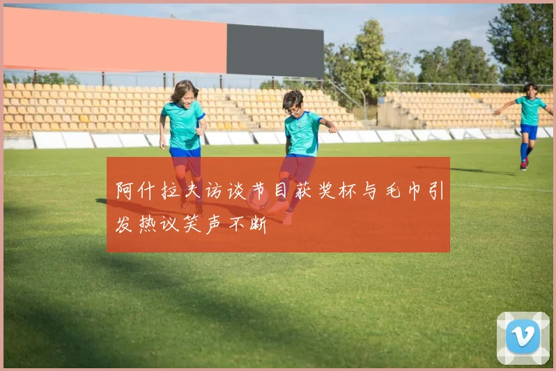 阿什拉夫访谈节目获奖杯与毛巾引发热议笑声不断