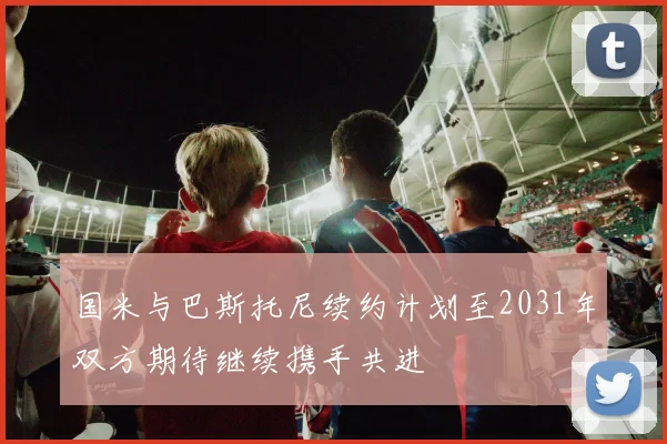 国米与巴斯托尼续约计划至2031年双方期待继续携手共进