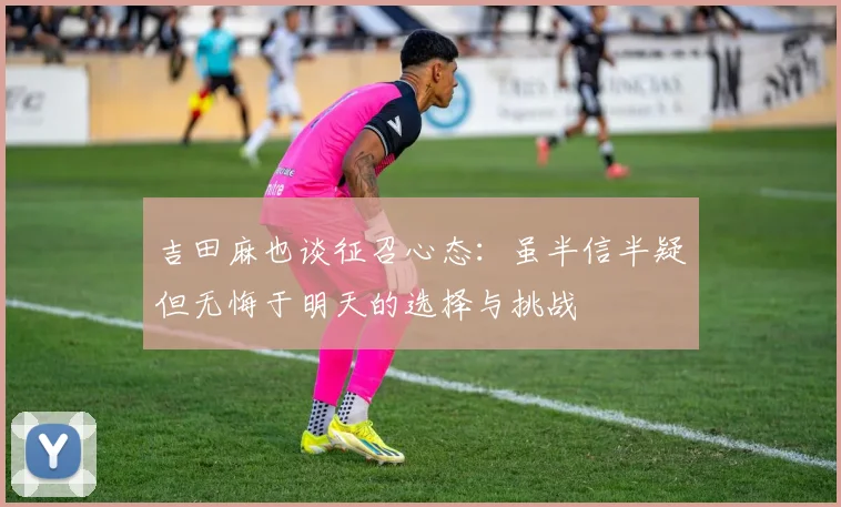 吉田麻也谈征召心态：虽半信半疑但无悔于明天的选择与挑战