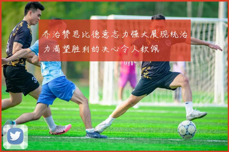 乔治赞恩比德意志力强大展现统治力渴望胜利的决心令人钦佩