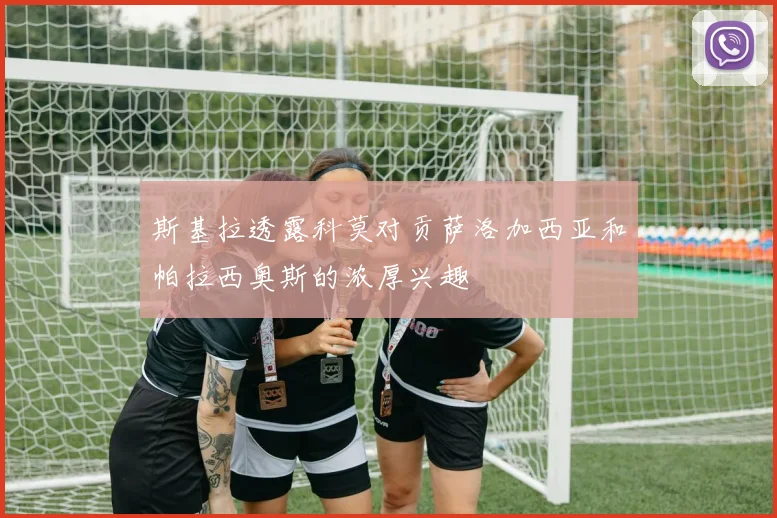 斯基拉透露科莫对贡萨洛加西亚和帕拉西奥斯的浓厚兴趣