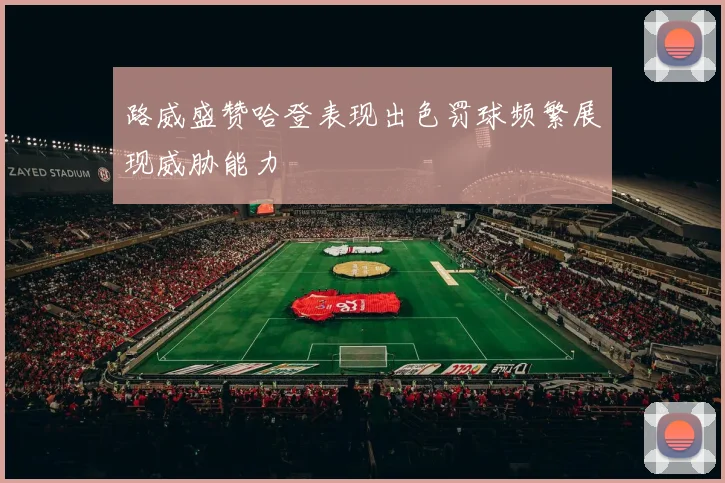 路威盛赞哈登表现出色罚球频繁展现威胁能力