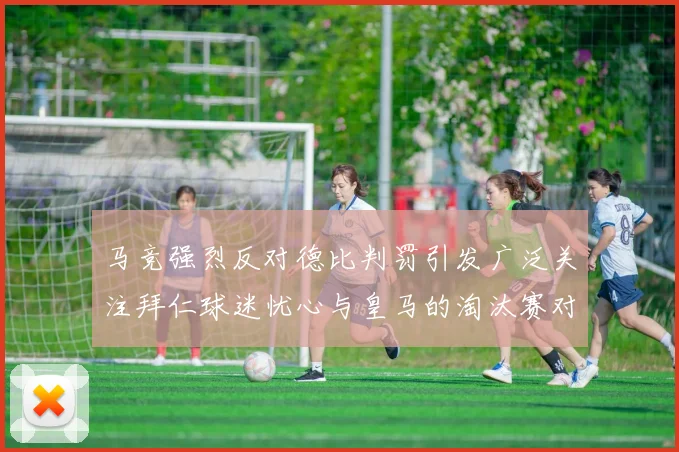 马竞强烈反对德比判罚引发广泛关注拜仁球迷忧心与皇马的淘汰赛对决