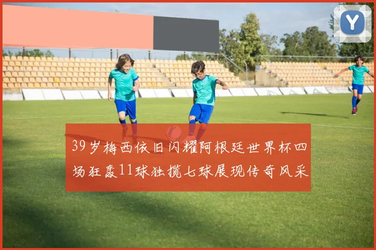 39岁梅西依旧闪耀阿根廷世界杯四场狂轰11球独揽七球展现传奇风采
