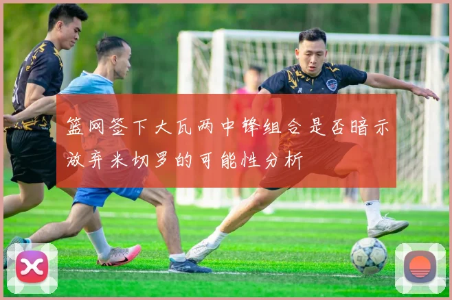 篮网签下大瓦两中锋组合是否暗示放弃米切罗的可能性分析