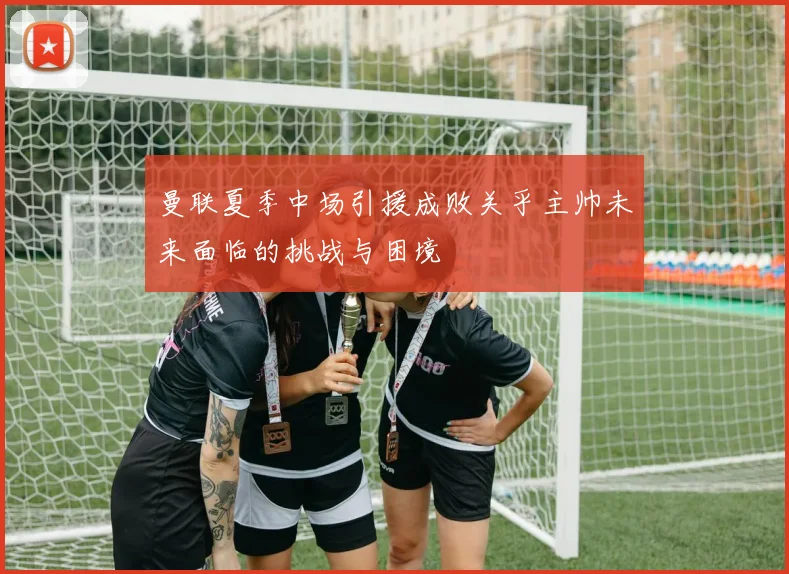 曼联夏季中场引援成败关乎主帅未来面临的挑战与困境