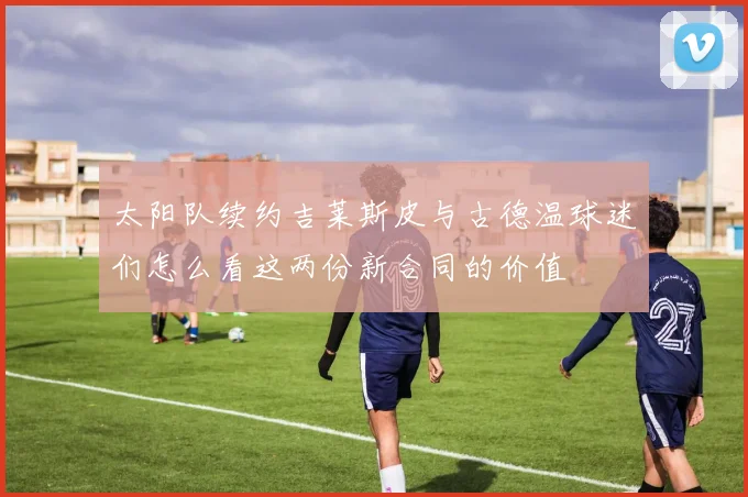 太阳队续约吉莱斯皮与古德温球迷们怎么看这两份新合同的价值
