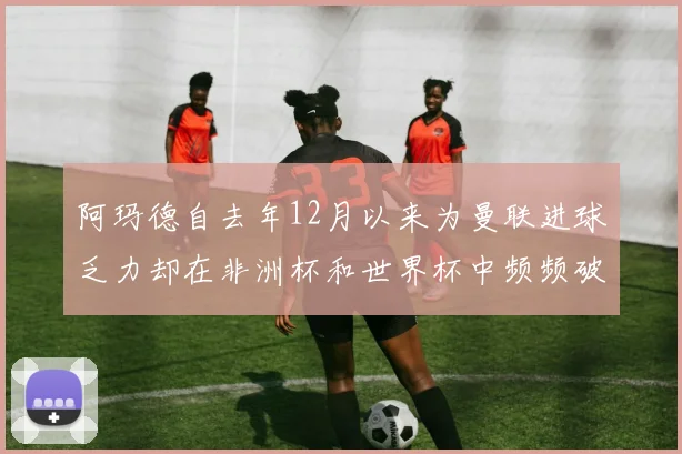 阿玛德自去年12月以来为曼联进球乏力却在非洲杯和世界杯中频频破门