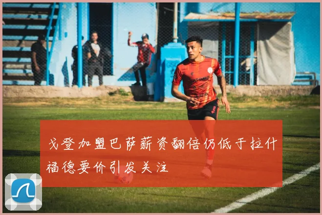 戈登加盟巴萨薪资翻倍仍低于拉什福德要价引发关注