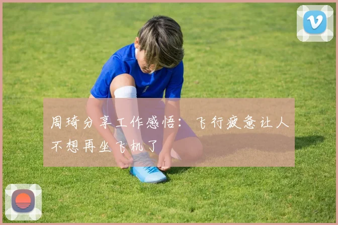 周琦分享工作感悟：飞行疲惫让人不想再坐飞机了