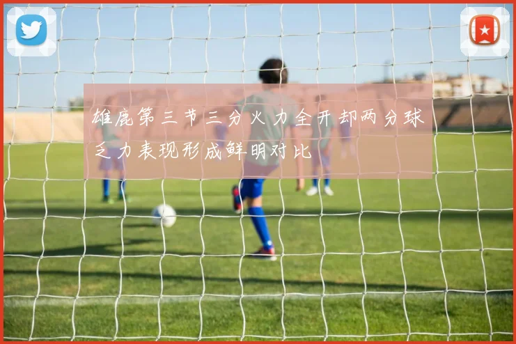 雄鹿第三节三分火力全开却两分球乏力表现形成鲜明对比