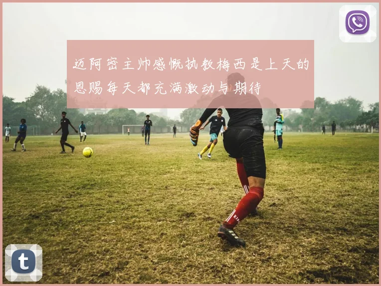 迈阿密主帅感慨执教梅西是上天的恩赐每天都充满激动与期待