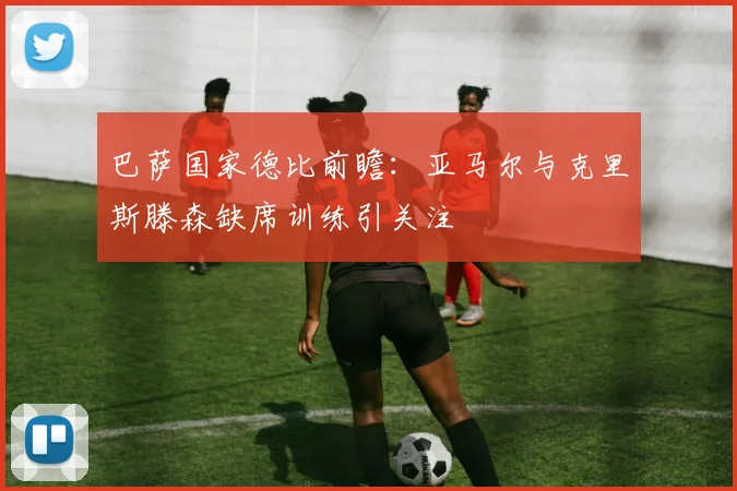 巴萨国家德比前瞻：亚马尔与克里斯滕森缺席训练引关注