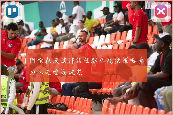 阿伦森谈波帅信任球队轮换策略全力以赴迎战波黑